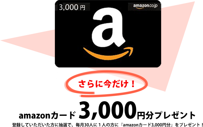 さらに今だけ！登録していただいた方に抽選で、毎月30人に1人の方に『amazonカード3,000円分』をプレゼント！