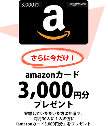 さらに今だけ！登録していただいた方に抽選で、毎月30人に1人の方に『amazonカード3,000円分』をプレゼント！