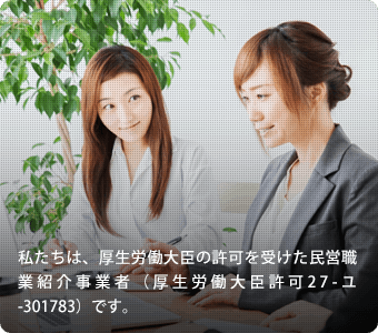 私たちは、厚生労働大臣の許可を受けた商業紹介事業者（厚生労働大臣許可 紹介27-ユ-301783）です。